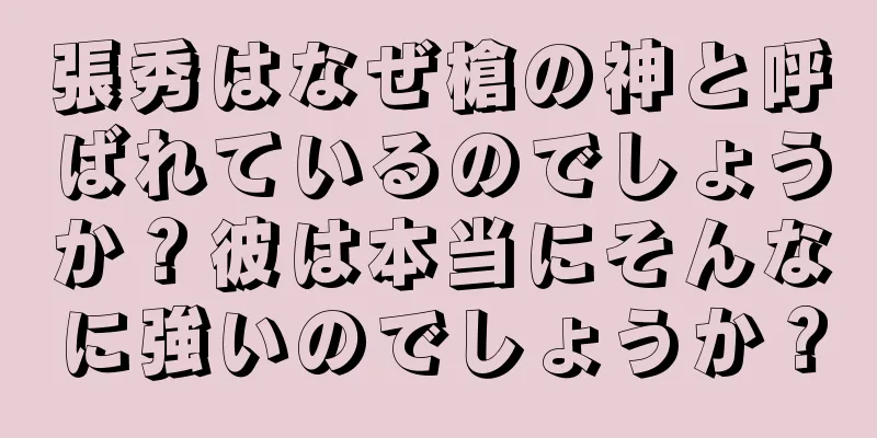張秀はなぜ槍の神と呼ばれているのでしょうか？彼は本当にそんなに強いのでしょうか？