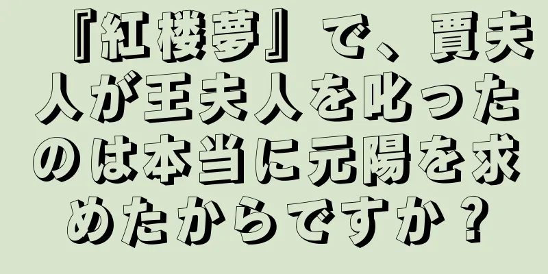 『紅楼夢』で、賈夫人が王夫人を叱ったのは本当に元陽を求めたからですか？