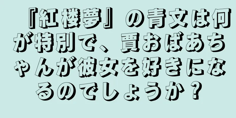 『紅楼夢』の青文は何が特別で、賈おばあちゃんが彼女を好きになるのでしょうか？