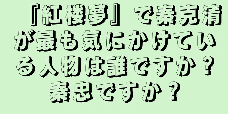 『紅楼夢』で秦克清が最も気にかけている人物は誰ですか？秦忠ですか？