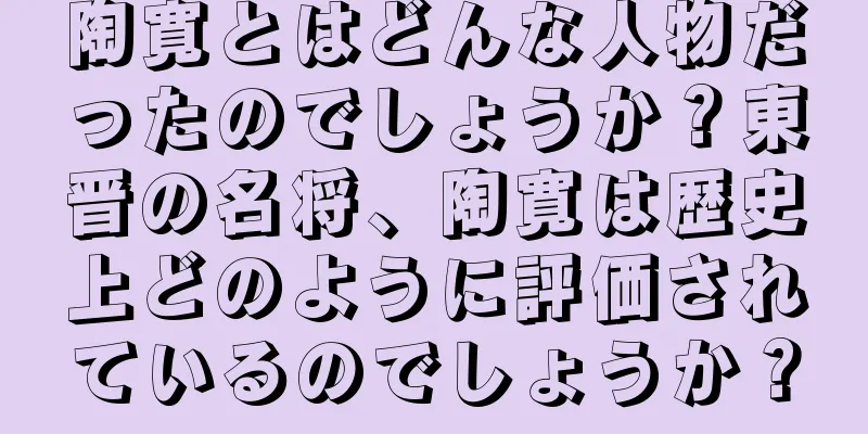 陶寛とはどんな人物だったのでしょうか？東晋の名将、陶寛は歴史上どのように評価されているのでしょうか？