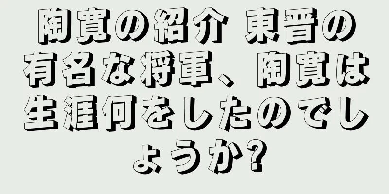 陶寛の紹介 東晋の有名な将軍、陶寛は生涯何をしたのでしょうか?