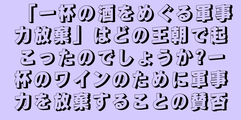 「一杯の酒をめぐる軍事力放棄」はどの王朝で起こったのでしょうか?一杯のワインのために軍事力を放棄することの賛否