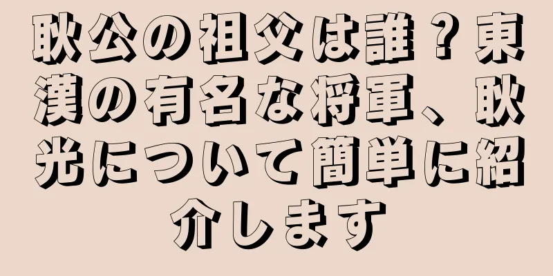 耿公の祖父は誰？東漢の有名な将軍、耿光について簡単に紹介します