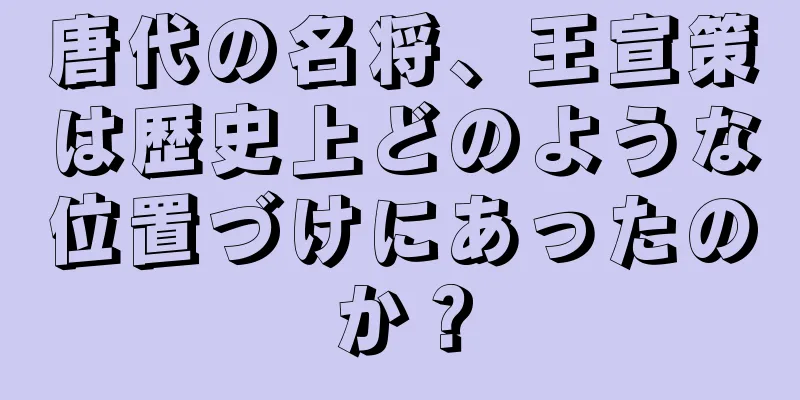 唐代の名将、王宣策は歴史上どのような位置づけにあったのか？