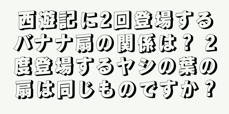 西遊記に2回登場するバナナ扇の関係は？ 2度登場するヤシの葉の扇は同じものですか？