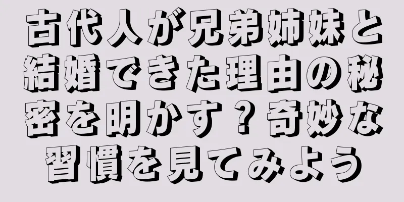 古代人が兄弟姉妹と結婚できた理由の秘密を明かす？奇妙な習慣を見てみよう