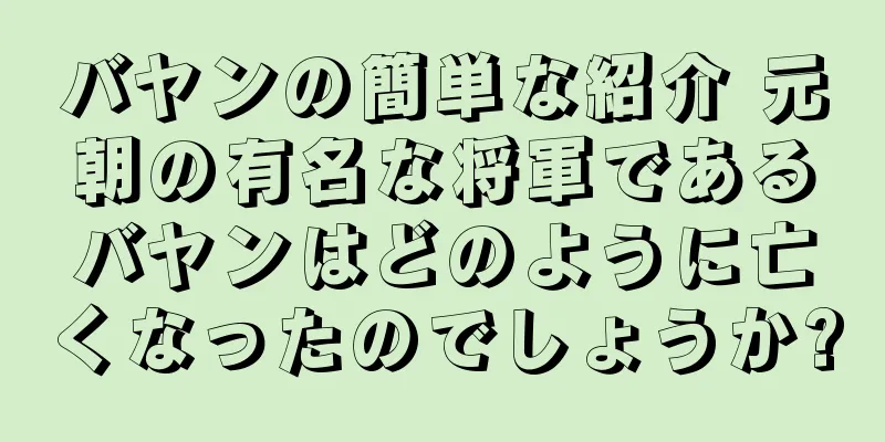 バヤンの簡単な紹介 元朝の有名な将軍であるバヤンはどのように亡くなったのでしょうか?