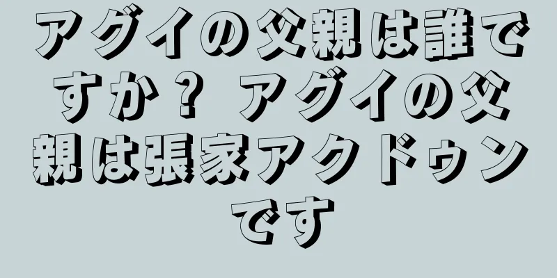 アグイの父親は誰ですか？ アグイの父親は張家アクドゥンです