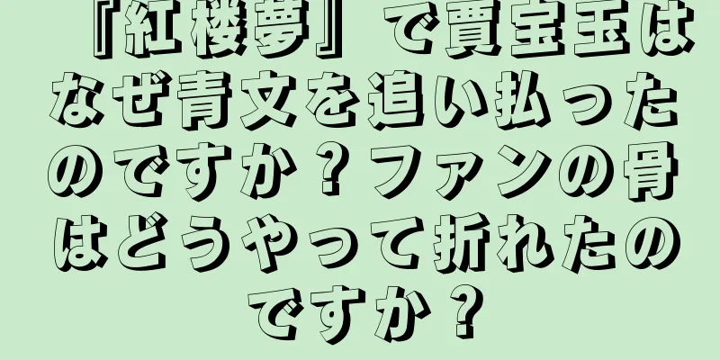 『紅楼夢』で賈宝玉はなぜ青文を追い払ったのですか？ファンの骨はどうやって折れたのですか？