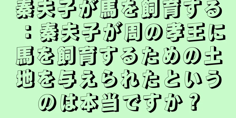 秦夫子が馬を飼育する：秦夫子が周の孝王に馬を飼育するための土地を与えられたというのは本当ですか？