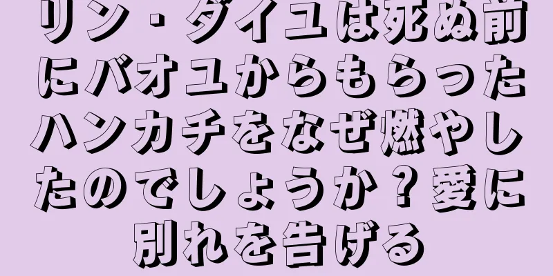 リン・ダイユは死ぬ前にバオユからもらったハンカチをなぜ燃やしたのでしょうか？愛に別れを告げる