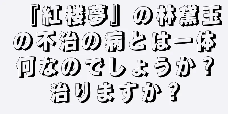 『紅楼夢』の林黛玉の不治の病とは一体何なのでしょうか？治りますか？
