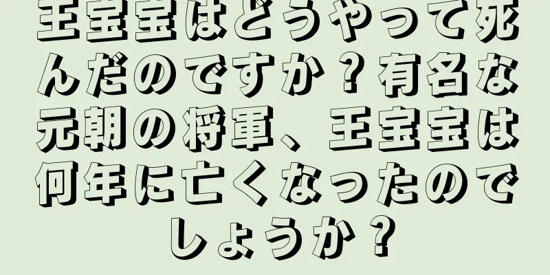 王宝宝はどうやって死んだのですか？有名な元朝の将軍、王宝宝は何年に亡くなったのでしょうか？
