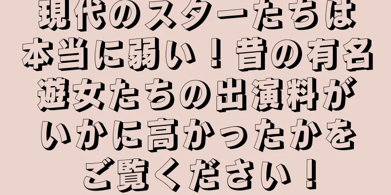 現代のスターたちは本当に弱い！昔の有名遊女たちの出演料がいかに高かったかをご覧ください！