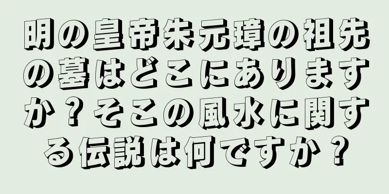 明の皇帝朱元璋の祖先の墓はどこにありますか？そこの風水に関する伝説は何ですか？