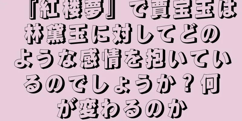 『紅楼夢』で賈宝玉は林黛玉に対してどのような感情を抱いているのでしょうか？何が変わるのか