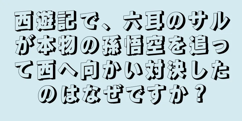 西遊記で、六耳のサルが本物の孫悟空を追って西へ向かい対決したのはなぜですか？