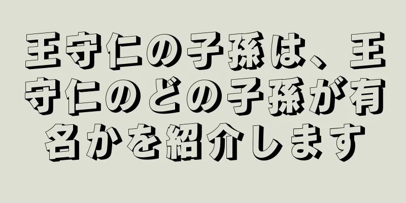 王守仁の子孫は、王守仁のどの子孫が有名かを紹介します