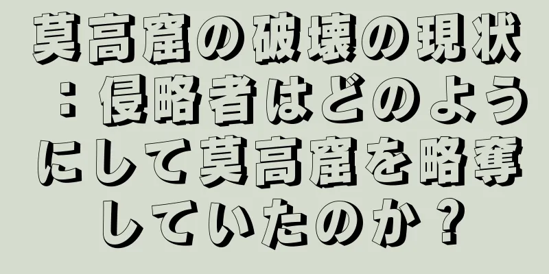 莫高窟の破壊の現状：侵略者はどのようにして莫高窟を略奪していたのか？