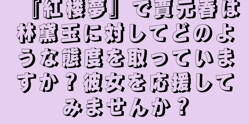 『紅楼夢』で賈元春は林黛玉に対してどのような態度を取っていますか？彼女を応援してみませんか？