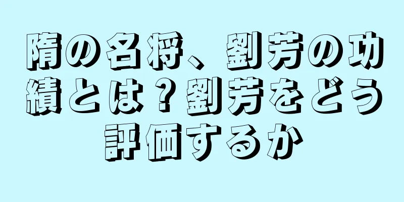 隋の名将、劉芳の功績とは？劉芳をどう評価するか