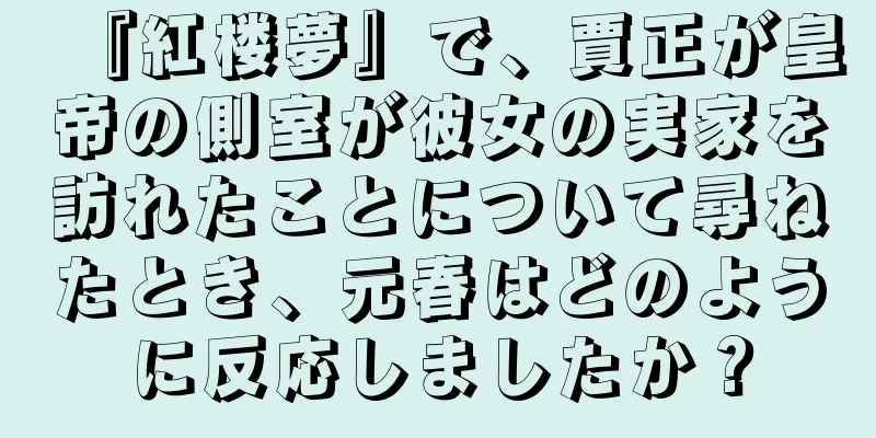 『紅楼夢』で、賈正が皇帝の側室が彼女の実家を訪れたことについて尋ねたとき、元春はどのように反応しましたか？