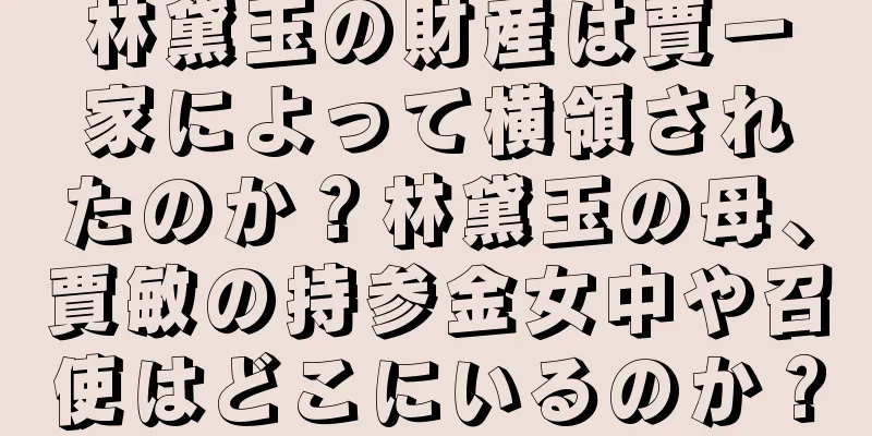 林黛玉の財産は賈一家によって横領されたのか？林黛玉の母、賈敏の持参金女中や召使はどこにいるのか？