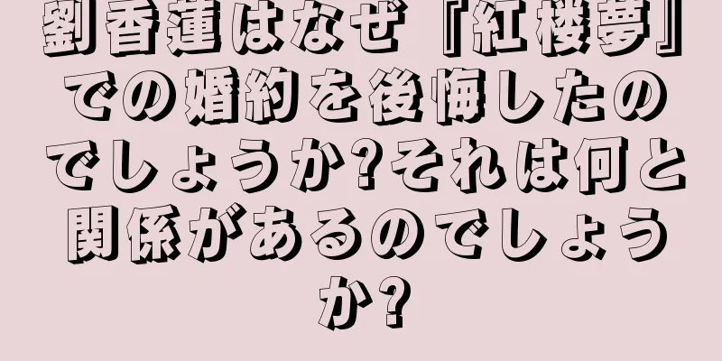 劉香蓮はなぜ『紅楼夢』での婚約を後悔したのでしょうか?それは何と関係があるのでしょうか?