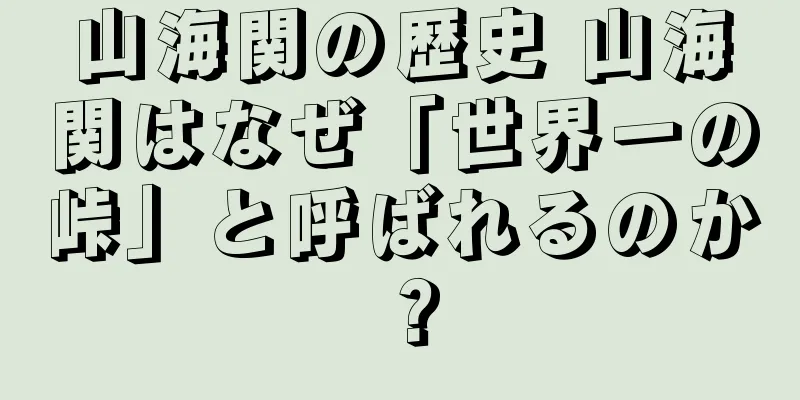 山海関の歴史 山海関はなぜ「世界一の峠」と呼ばれるのか？