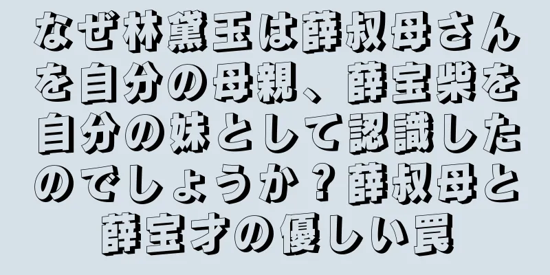 なぜ林黛玉は薛叔母さんを自分の母親、薛宝柴を自分の妹として認識したのでしょうか？薛叔母と薛宝才の優しい罠