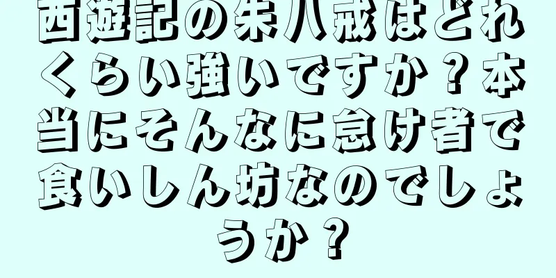 西遊記の朱八戒はどれくらい強いですか？本当にそんなに怠け者で食いしん坊なのでしょうか？