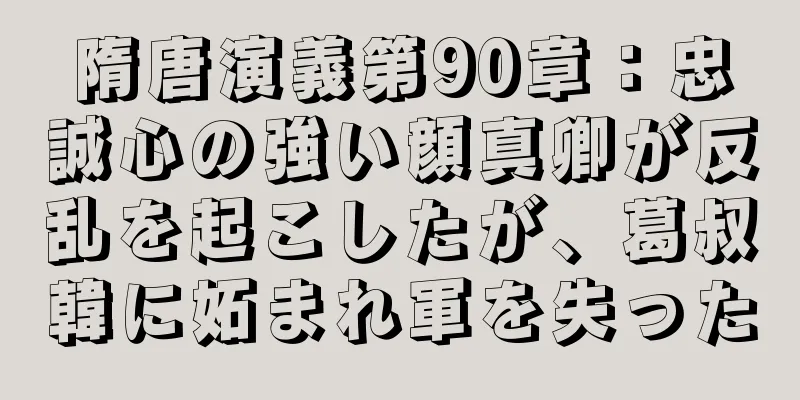 隋唐演義第90章：忠誠心の強い顔真卿が反乱を起こしたが、葛叔韓に妬まれ軍を失った