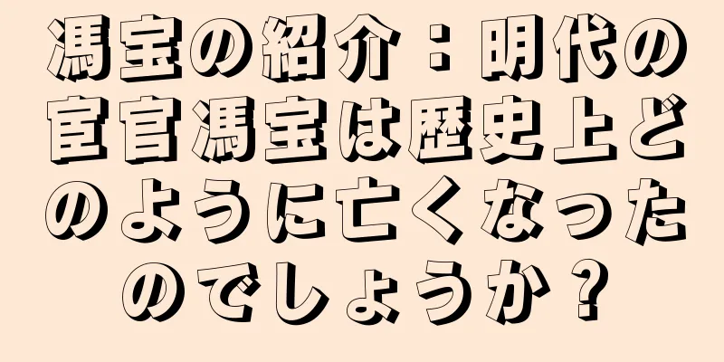 馮宝の紹介：明代の宦官馮宝は歴史上どのように亡くなったのでしょうか？