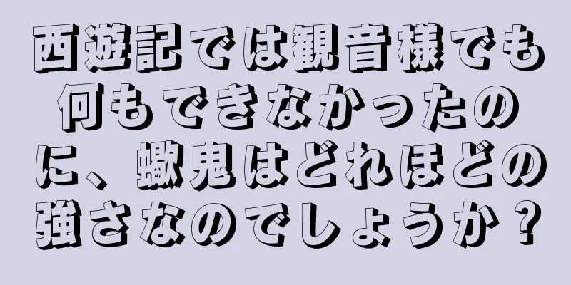 西遊記では観音様でも何もできなかったのに、蠍鬼はどれほどの強さなのでしょうか？