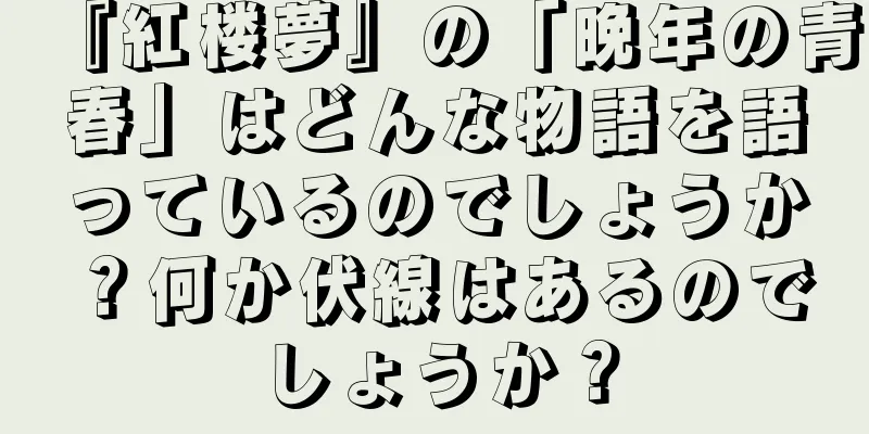 『紅楼夢』の「晩年の青春」はどんな物語を語っているのでしょうか？何か伏線はあるのでしょうか？