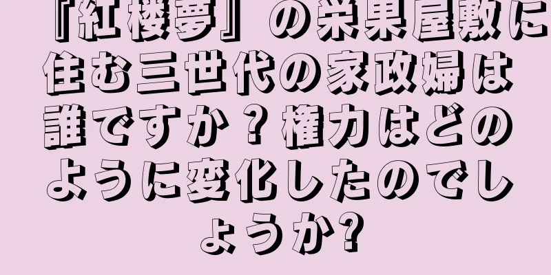 『紅楼夢』の栄果屋敷に住む三世代の家政婦は誰ですか？権力はどのように変化したのでしょうか?
