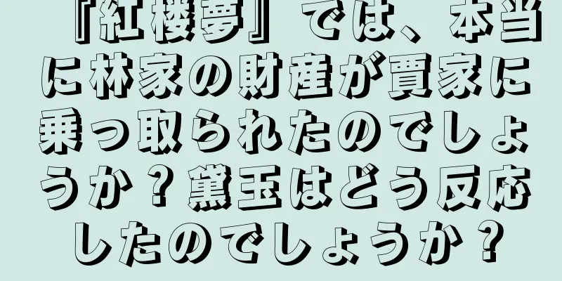 『紅楼夢』では、本当に林家の財産が賈家に乗っ取られたのでしょうか？黛玉はどう反応したのでしょうか？