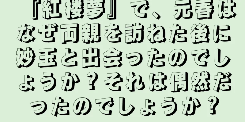 『紅楼夢』で、元春はなぜ両親を訪ねた後に妙玉と出会ったのでしょうか？それは偶然だったのでしょうか？