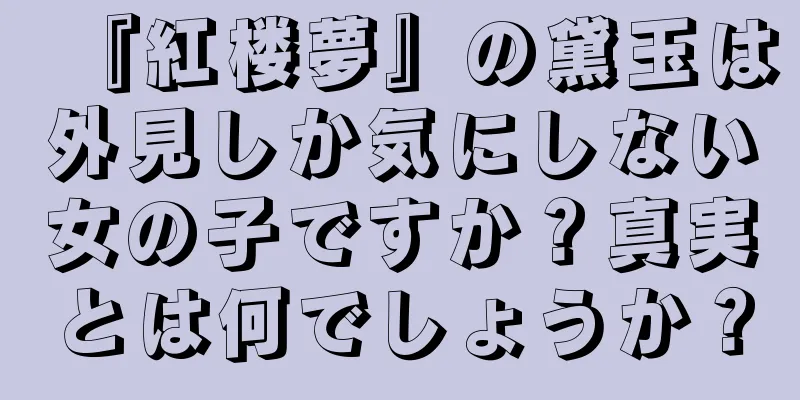 『紅楼夢』の黛玉は外見しか気にしない女の子ですか？真実とは何でしょうか？