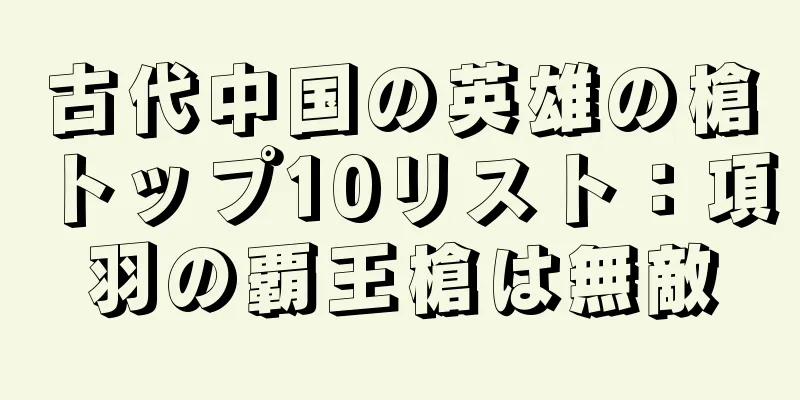 古代中国の英雄の槍トップ10リスト：項羽の覇王槍は無敵