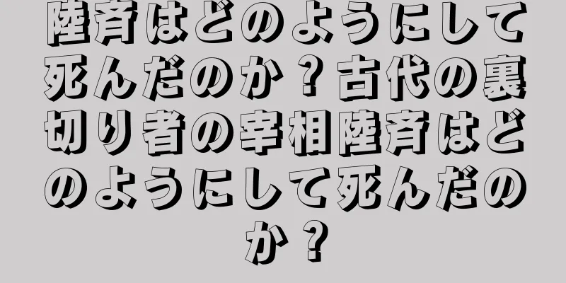 陸斉はどのようにして死んだのか？古代の裏切り者の宰相陸斉はどのようにして死んだのか？
