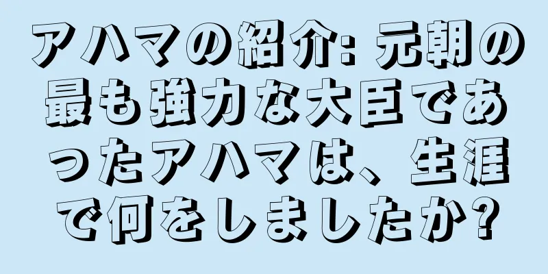 アハマの紹介: 元朝の最も強力な大臣であったアハマは、生涯で何をしましたか?