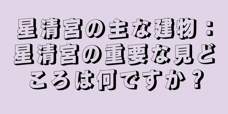 星清宮の主な建物：星清宮の重要な見どころは何ですか？