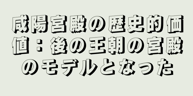 咸陽宮殿の歴史的価値：後の王朝の宮殿のモデルとなった