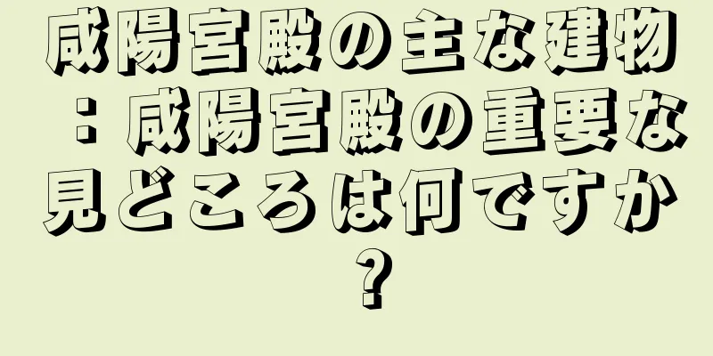 咸陽宮殿の主な建物：咸陽宮殿の重要な見どころは何ですか？