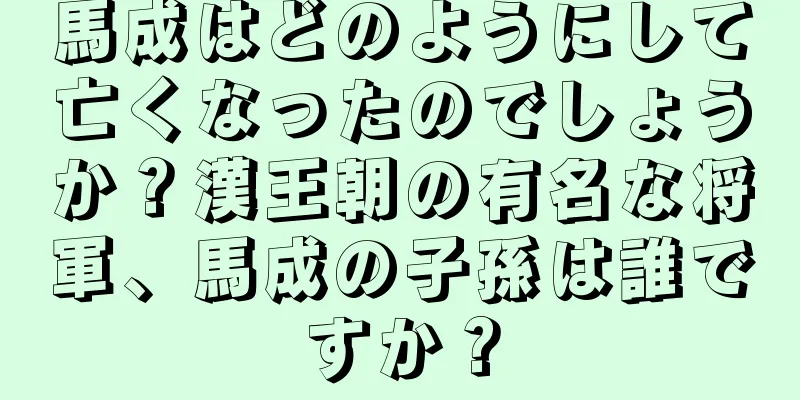 馬成はどのようにして亡くなったのでしょうか？漢王朝の有名な将軍、馬成の子孫は誰ですか？