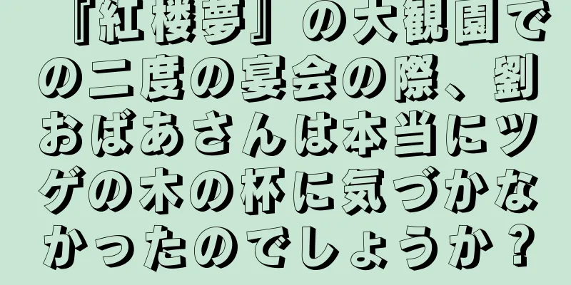 『紅楼夢』の大観園での二度の宴会の際、劉おばあさんは本当にツゲの木の杯に気づかなかったのでしょうか？