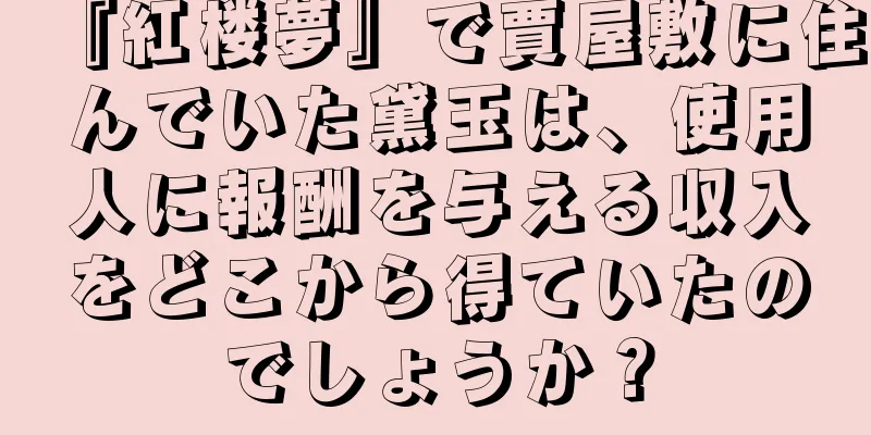 『紅楼夢』で賈屋敷に住んでいた黛玉は、使用人に報酬を与える収入をどこから得ていたのでしょうか？