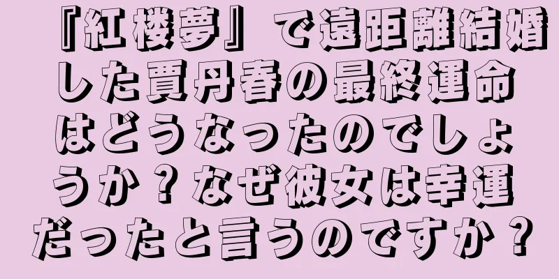 『紅楼夢』で遠距離結婚した賈丹春の最終運命はどうなったのでしょうか？なぜ彼女は幸運だったと言うのですか？